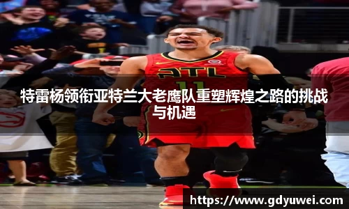 特雷杨领衔亚特兰大老鹰队重塑辉煌之路的挑战与机遇